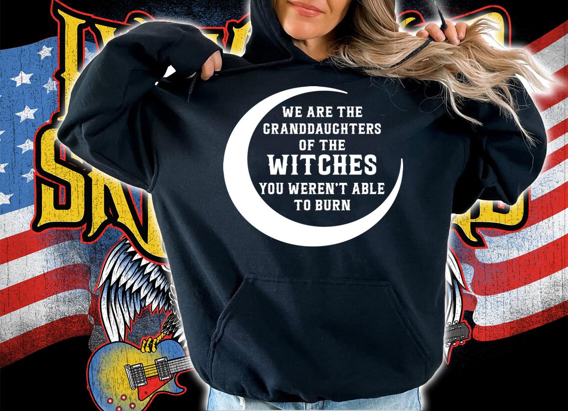 We Are The Granddaughters Of The Witches You Weren’t Able To Burn t-shirt hoodie