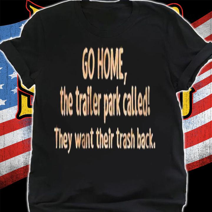 Go Home The Trailer Park Called They Want Their Trash Back Shirt